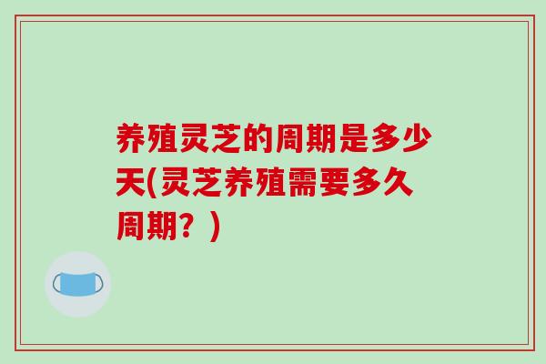养殖灵芝的周期是多少天(灵芝养殖需要多久周期?)