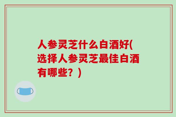 人参灵芝什么白酒好(选择人参灵芝最佳白酒有哪些?)