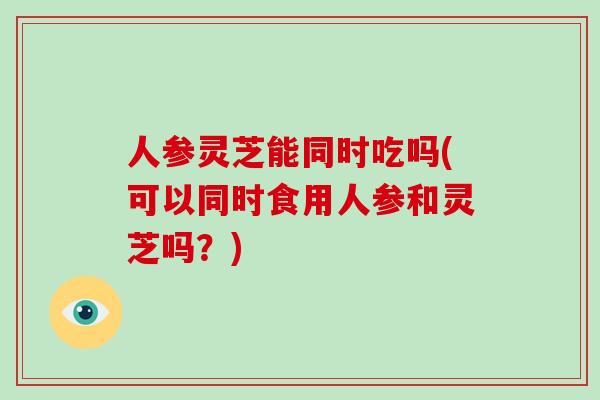 人参灵芝能同时吃吗(可以同时食用人参和灵芝吗？)