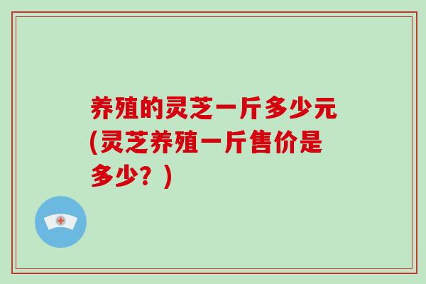 养殖的灵芝一斤多少元(灵芝养殖一斤售价是多少?)