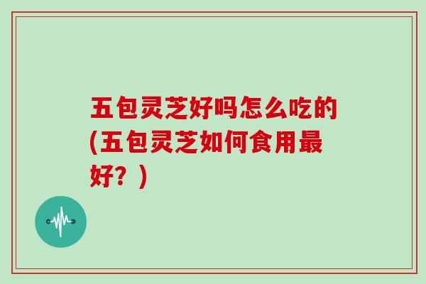五包灵芝好吗怎么吃的(五包灵芝如何食用最好?)