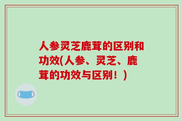 人参灵芝鹿茸的区别和功效(人参、灵芝、鹿茸的功效与区别!)
