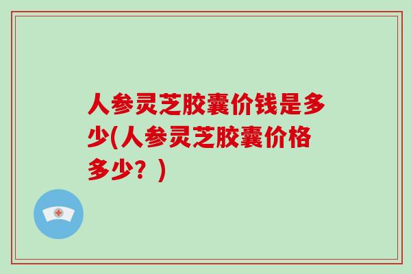 人参灵芝胶囊价钱是多少(人参灵芝胶囊价格多少？)