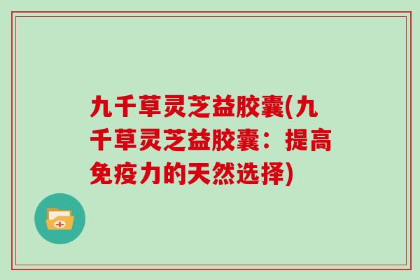 九千草灵芝益胶囊(九千草灵芝益胶囊:提高免疫力的天然选择)