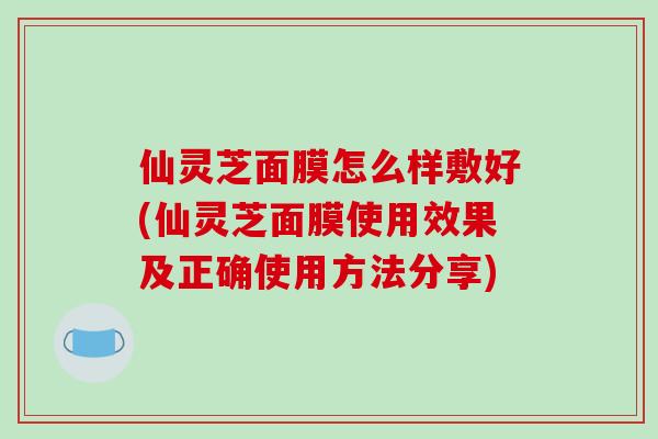 仙灵芝面膜怎么样敷好(仙灵芝面膜使用效果及正确使用方法分享)