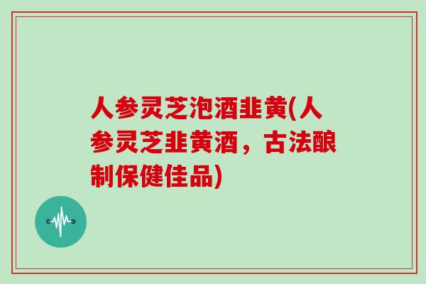 人参灵芝泡酒韭黄(人参灵芝韭黄酒,古法酿制保健佳品)