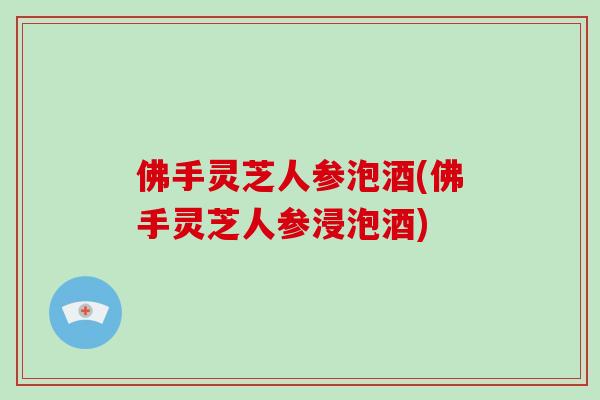 佛手灵芝人参泡酒(佛手灵芝人参浸泡酒)