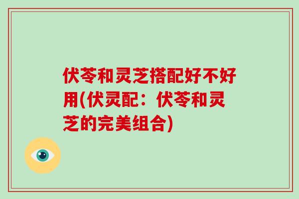 伏苓和灵芝搭配好不好用(伏灵配:伏苓和灵芝的完美组合)