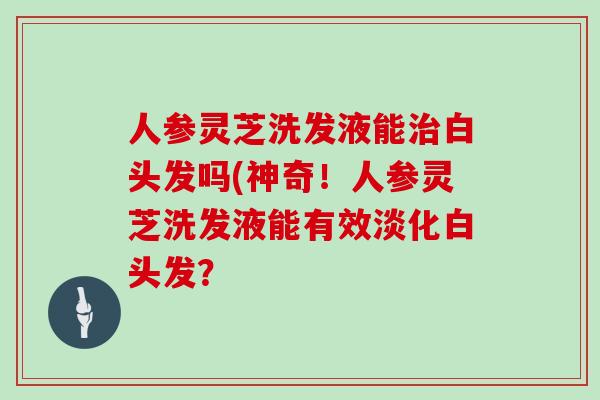 人参灵芝洗发液能治白头发吗(神奇!人参灵芝洗发液能有效淡化白头发?