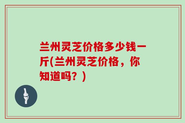 兰州灵芝价格多少钱一斤(兰州灵芝价格,你知道吗?)
