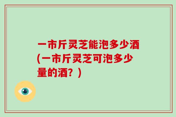 一市斤灵芝能泡多少酒(一市斤灵芝可泡多少量的酒?)
