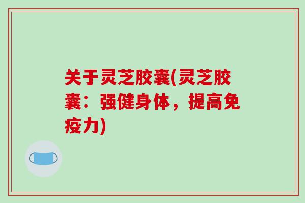 关于灵芝胶囊(灵芝胶囊：强健身体，提高免疫力)