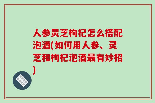 人参灵芝枸杞怎么搭配泡酒(如何用人参、灵芝和枸杞泡酒最有妙招)