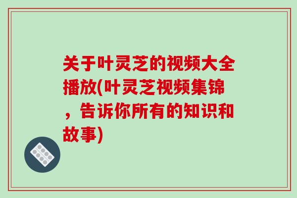 关于叶灵芝的视频大全播放(叶灵芝视频集锦,告诉你所有的知识和故事)