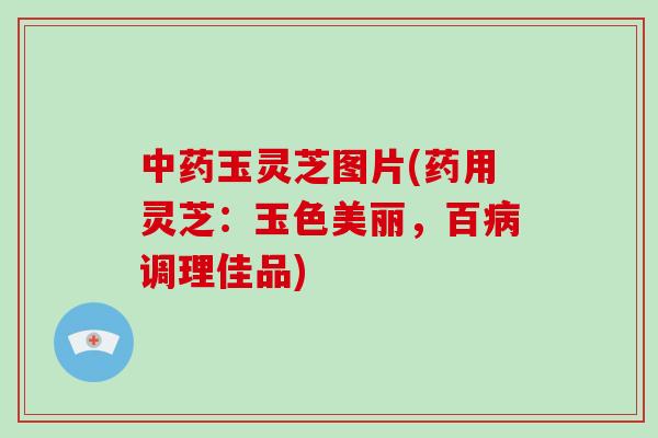 中药玉灵芝图片(药用灵芝：玉色美丽，百病调理佳品)