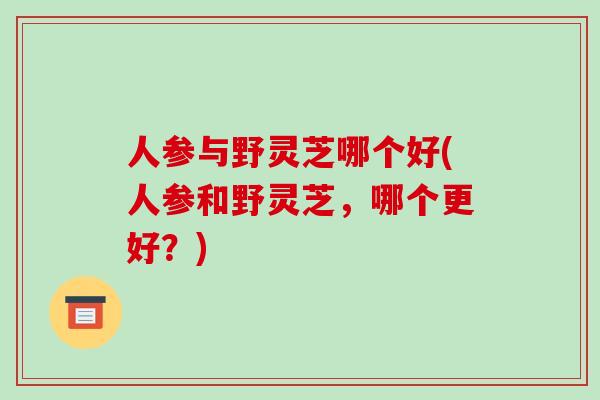 人参与野灵芝哪个好(人参和野灵芝,哪个更好?)