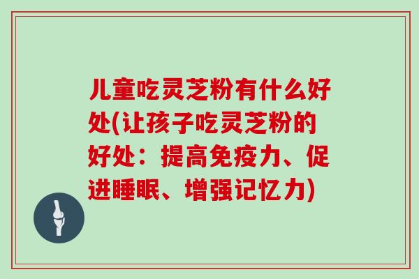 儿童吃灵芝粉有什么好处(让孩子吃灵芝粉的好处:提高免疫力、促进睡眠、增强记忆力)