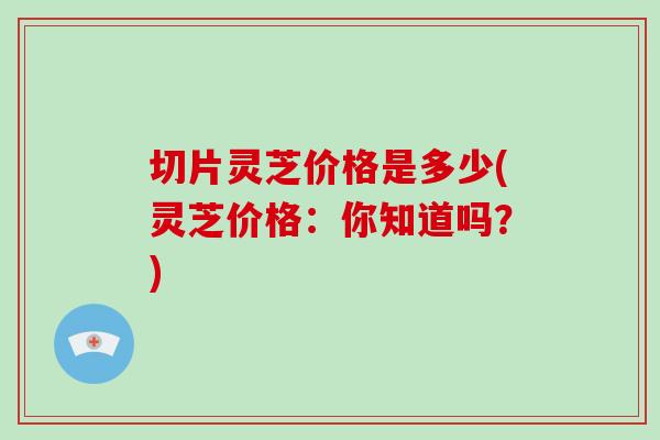切片灵芝价格是多少(灵芝价格:你知道吗?)
