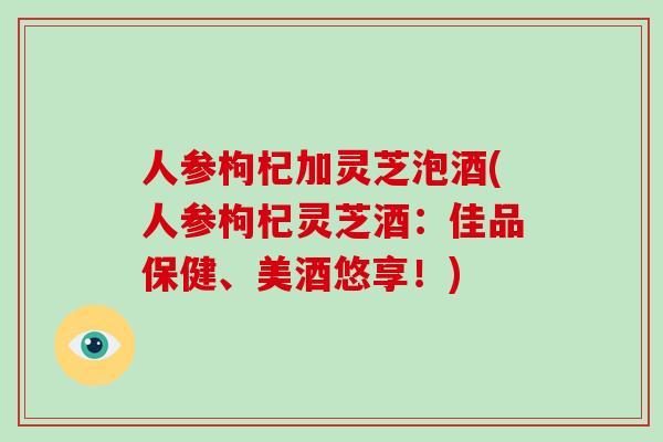 人参枸杞加灵芝泡酒(人参枸杞灵芝酒:佳品保健、美酒悠享!)