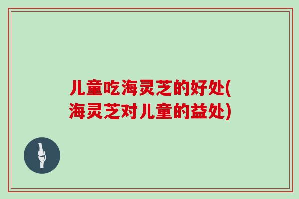 儿童吃海灵芝的好处(海灵芝对儿童的益处)