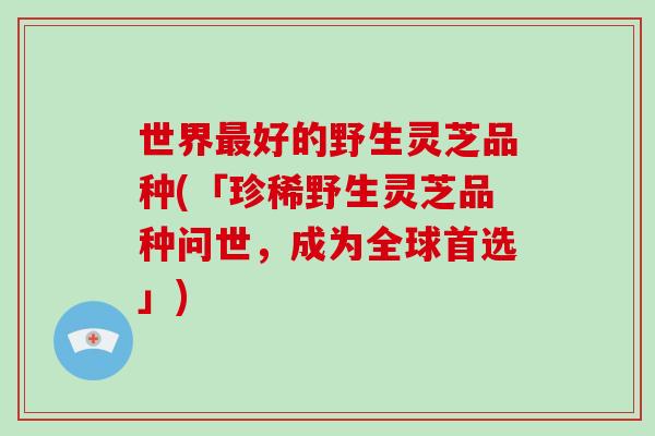 世界最好的野生灵芝品种(「珍稀野生灵芝品种问世，成为全球首选」)