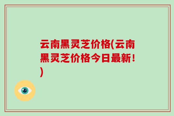 云南黑灵芝价格(云南黑灵芝价格今日最新!)