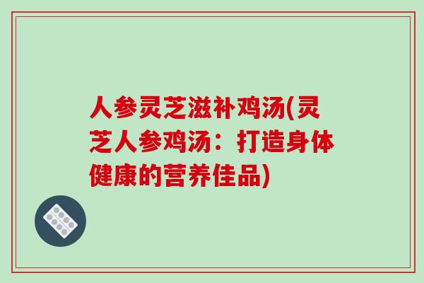 人参灵芝滋补鸡汤(灵芝人参鸡汤:打造身体健康的营养佳品)