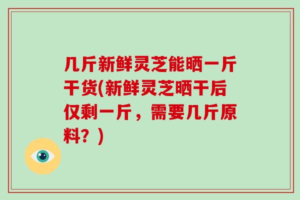 几斤新鲜灵芝能晒一斤干货(新鲜灵芝晒干后仅剩一斤,需要几斤原料?)