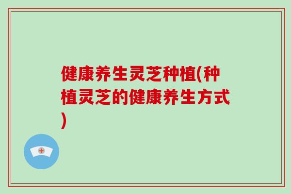 健康养生灵芝种植(种植灵芝的健康养生方式)
