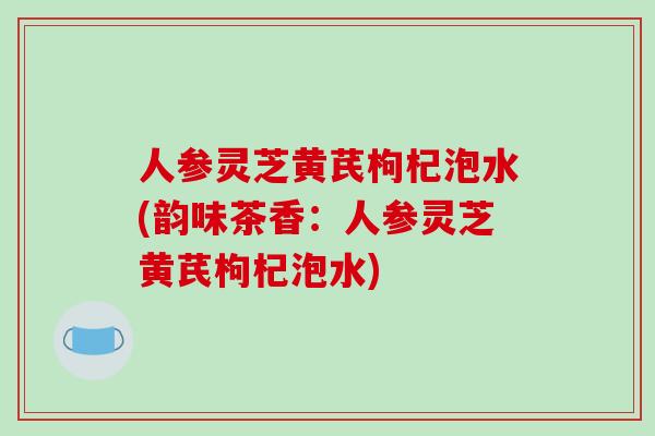 人参灵芝黄芪枸杞泡水(韵味茶香:人参灵芝黄芪枸杞泡水)