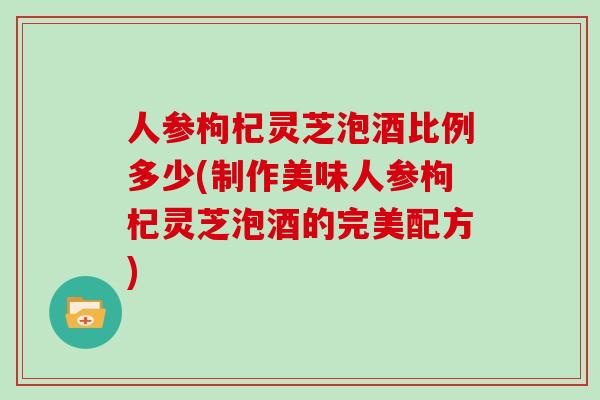 人参枸杞灵芝泡酒比例多少(制作美味人参枸杞灵芝泡酒的完美配方)