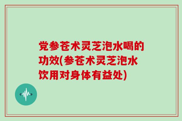 党参苍术灵芝泡水喝的功效(参苍术灵芝泡水饮用对身体有益处)