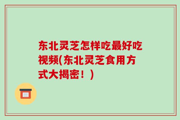 东北灵芝怎样吃最好吃视频(东北灵芝食用方式大揭密！)