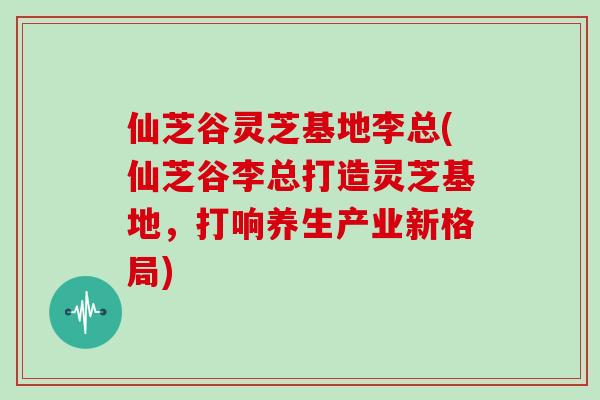 仙芝谷灵芝基地李总(仙芝谷李总打造灵芝基地,打响养生产业新格局)