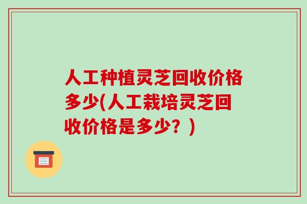 人工种植灵芝回收价格多少(人工栽培灵芝回收价格是多少?)