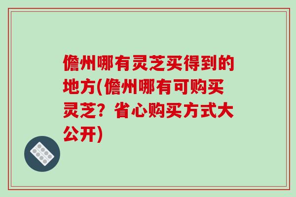 儋州哪有灵芝买得到的地方(儋州哪有可购买灵芝？省心购买方式大公开)