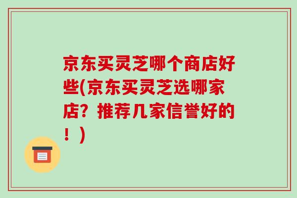 京东买灵芝哪个商店好些(京东买灵芝选哪家店?推荐几家信誉好的!)