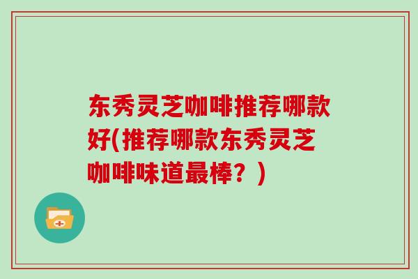 东秀灵芝咖啡推荐哪款好(推荐哪款东秀灵芝咖啡味道最棒?)