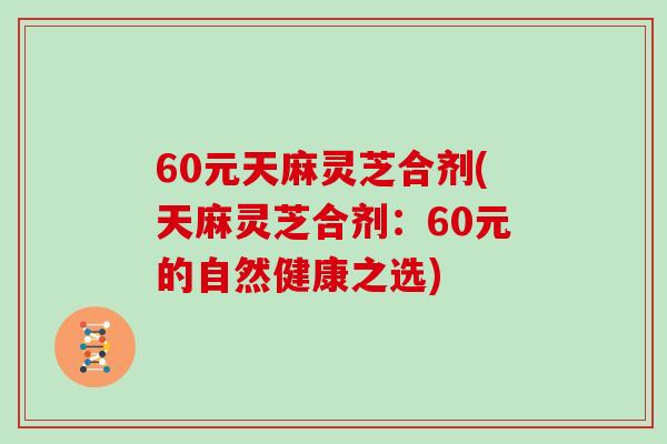 60元天麻灵芝合剂(天麻灵芝合剂:60元的自然健康之选)
