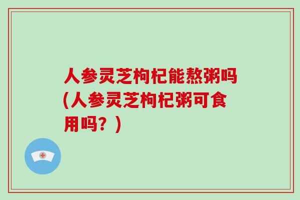 人参灵芝枸杞能熬粥吗(人参灵芝枸杞粥可食用吗?)
