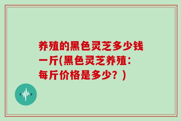 养殖的黑色灵芝多少钱一斤(黑色灵芝养殖:每斤价格是多少?)