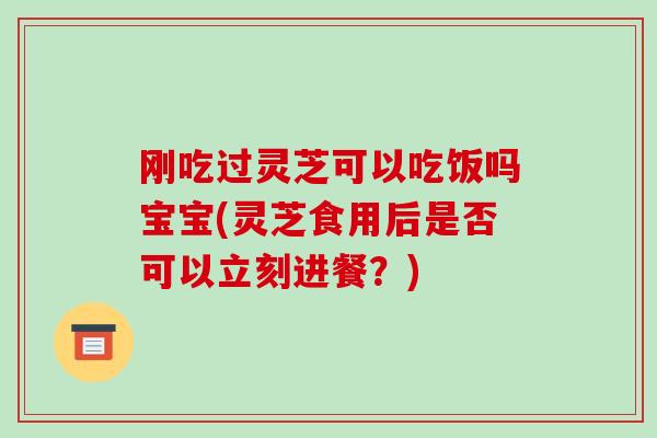 刚吃过灵芝可以吃饭吗宝宝(灵芝食用后是否可以立刻进餐?)