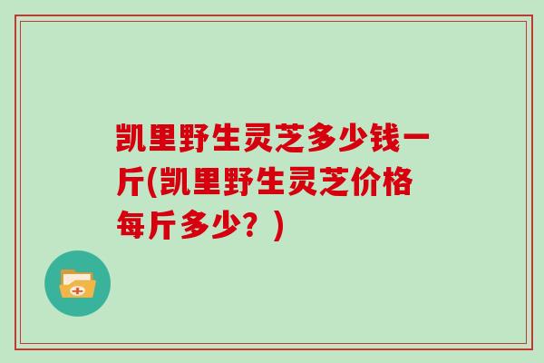 凯里野生灵芝多少钱一斤(凯里野生灵芝价格每斤多少?)
