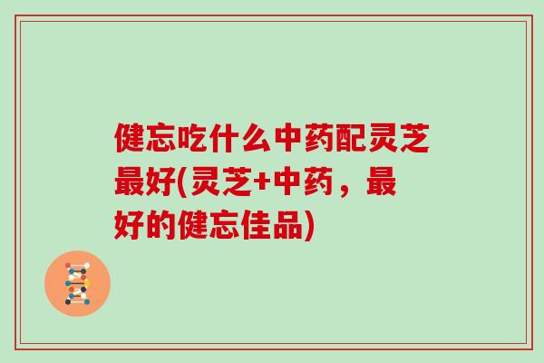 健忘吃什么中药配灵芝最好(灵芝+中药,最好的健忘佳品)