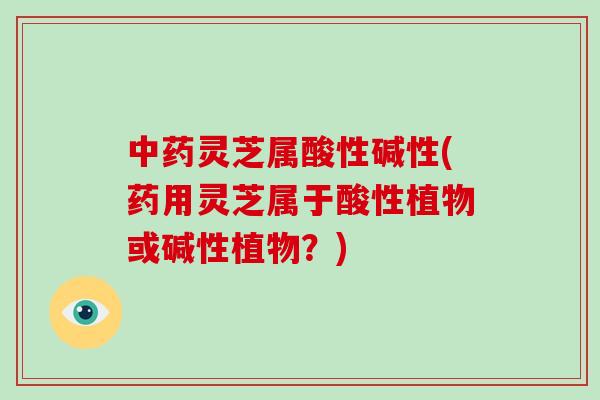 中药灵芝属酸性碱性(药用灵芝属于酸性植物或碱性植物？)