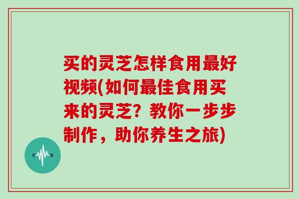 买的灵芝怎样食用最好视频(如何最佳食用买来的灵芝？教你一步步制作，助你养生之旅)