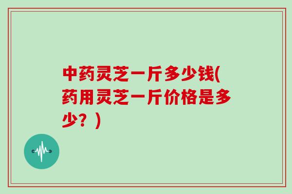 中药灵芝一斤多少钱(药用灵芝一斤价格是多少？)