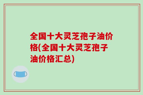 全国十大灵芝孢子油价格(全国十大灵芝孢子油价格汇总)