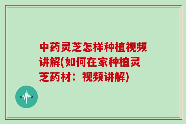 中药灵芝怎样种植视频讲解(如何在家种植灵芝药材:视频讲解)