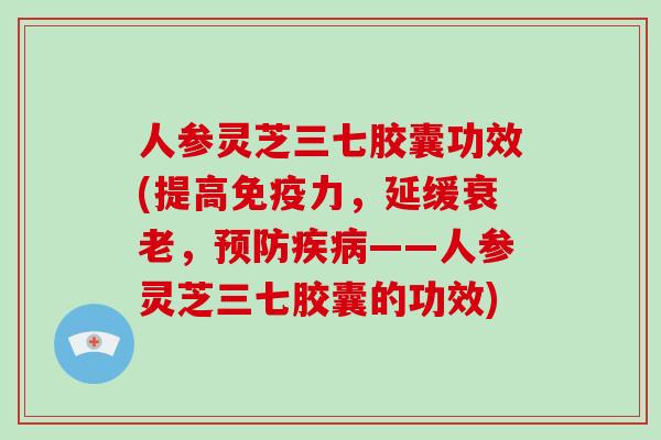 人参灵芝三七胶囊功效(提高免疫力,延缓衰老,预防疾病——人参灵芝三七胶囊的功效)